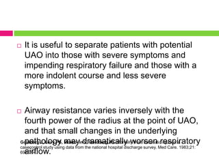 

It is useful to separate patients with potential
UAO into those with severe symptoms and
impending respiratory failure and those with a
more indolent course and less severe
symptoms.

Airway resistance varies inversely with the
fourth power of the radius at the point of UAO,
and that small changes in the underlying
Goldberg J, Levy PS, may dramatically worsen respiratory
pathology Morkovin V, Goldberg JB. Mortality from traumatic injuries: a
casecontrol study using data from the national hospital discharge survey. Med Care. 1983;21:
692-704.
airflow.



 