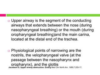 

Upper airway is the segment of the conducting
airways that extends between the nose (during
nasopharyngeal breathing) or the mouth (during
oropharyngeal breathing)and the main carina,
located at the distal end of the trachea.



Physiological points of narrowing are the
nostrils, the velopharyngeal valve (at the
passage between the nasopharynx and
oropharynx), and the glottis

Jacobson S. Upper airway obstruction. Emerg Med Clin North Am. 1989;7:205-17.

 