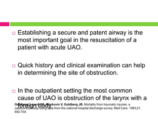 

Establishing a secure and patent airway is the
most important goal in the resuscitation of a
patient with acute UAO.



Quick history and clinical examination can help
in determining the site of obstruction.

In the outpatient setting the most common
cause of UAO is obstruction of the larynx with a
Goldberg J, Levy PS, Morkovin V, Goldberg JB. Mortality from traumatic injuries: a
foreign body
casecontrol study using data from the national hospital discharge survey. Med Care. 1983;21:



692-704.

 