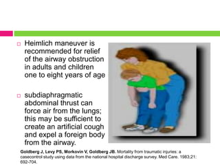 

Heimlich maneuver is
recommended for relief
of the airway obstruction
in adults and children
one to eight years of age



subdiaphragmatic
abdominal thrust can
force air from the lungs;
this may be sufficient to
create an artificial cough
and expel a foreign body
from the airway.

Goldberg J, Levy PS, Morkovin V, Goldberg JB. Mortality from traumatic injuries: a
casecontrol study using data from the national hospital discharge survey. Med Care. 1983;21:
692-704.

 