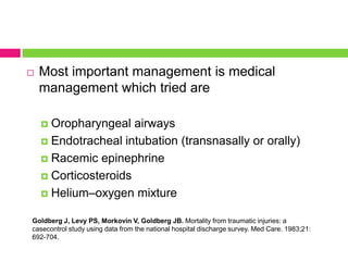 

Most important management is medical
management which tried are
Oropharyngeal airways
 Endotracheal intubation (transnasally or orally)
 Racemic epinephrine
 Corticosteroids
 Helium–oxygen mixture


Goldberg J, Levy PS, Morkovin V, Goldberg JB. Mortality from traumatic injuries: a
casecontrol study using data from the national hospital discharge survey. Med Care. 1983;21:
692-704.

 