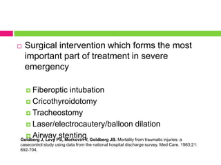 

Surgical intervention which forms the most
important part of treatment in severe
emergency
 Fiberoptic

intubation
 Cricothyroidotomy
 Tracheostomy
 Laser/electrocautery/balloon dilation
 Airway stenting
Goldberg J, Levy PS, Morkovin V, Goldberg JB. Mortality from traumatic injuries: a
casecontrol study using data from the national hospital discharge survey. Med Care. 1983;21:
692-704.

 