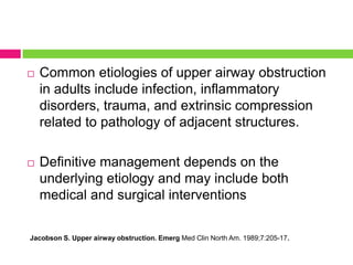 

Common etiologies of upper airway obstruction
in adults include infection, inflammatory
disorders, trauma, and extrinsic compression
related to pathology of adjacent structures.



Definitive management depends on the
underlying etiology and may include both
medical and surgical interventions

Jacobson S. Upper airway obstruction. Emerg Med Clin North Am. 1989;7:205-17.

 