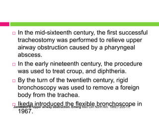 In the mid-sixteenth century, the first successful
tracheostomy was performed to relieve upper
airway obstruction caused by a pharyngeal
abscess.
 In the early nineteenth century, the procedure
was used to treat croup, and diphtheria.
 By the turn of the twentieth century, rigid
bronchoscopy was used to remove a foreign
body from the trachea.
 Ikeda introduced the flexible bronchoscope in
Jacobson S. Upper airway obstruction. Emerg Med Clin North Am. 1989;7:205-17.
1967.


 