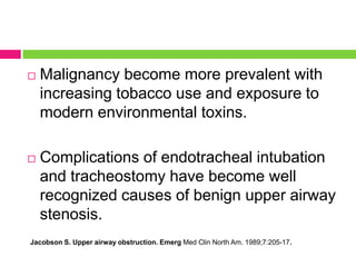 

Malignancy become more prevalent with
increasing tobacco use and exposure to
modern environmental toxins.



Complications of endotracheal intubation
and tracheostomy have become well
recognized causes of benign upper airway
stenosis.

Jacobson S. Upper airway obstruction. Emerg Med Clin North Am. 1989;7:205-17.

 