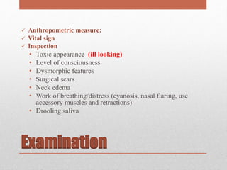Examination
 Anthropometric measure:
 Vital sign
 Inspection
• Toxic appearance (ill looking)
• Level of consciousness
• Dysmorphic features
• Surgical scars
• Neck edema
• Work of breathing/distress (cyanosis, nasal flaring, use
accessory muscles and retractions)
• Drooling saliva
 