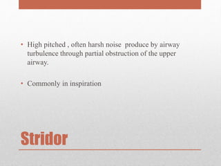 Stridor
• High pitched , often harsh noise produce by airway
turbulence through partial obstruction of the upper
airway.
• Commonly in inspiration
 