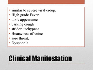 Clinical Manifestation
• similar to severe viral croup.
• High grade Fever
• toxic appearance
• barking cough
• stridor ,tachypnea
• Hoarseness of voice
• sore throat,
• Dysphonia
 