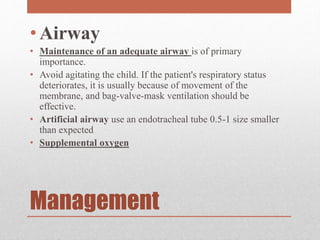 Management
• Airway
• Maintenance of an adequate airway is of primary
importance.
• Avoid agitating the child. If the patient's respiratory status
deteriorates, it is usually because of movement of the
membrane, and bag-valve-mask ventilation should be
effective.
• Artificial airway use an endotracheal tube 0.5-1 size smaller
than expected
• Supplemental oxygen
 