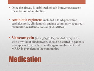 Medication
• Once the airway is stabilized, obtain intravenous access
for initiation of antibiotics.
• Antibiotic regimens included a third-generation
cephalosporin, clindamycin against community acquired–
methicillin-resistant S aureus (CA-MRSA)
• Vancomycin (45 mg/kg/d IV, divided every 8 h),
with or without clindamycin, should be started in patients
who appear toxic or have multiorgan involvement or if
MRSA is prevalent in the community.
 