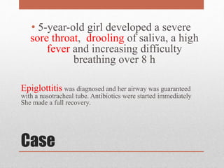 Case
• 5-year-old girl developed a severe
sore throat, drooling of saliva, a high
fever and increasing difficulty
breathing over 8 h
Epiglottitis was diagnosed and her airway was guaranteed
with a nasotracheal tube. Antibiotics were started immediately
She made a full recovery.
 