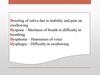 Drooling of saliva due to inability and pain on
swallowing
Dyspnea – Shortness of breath or difficulty in
breathing
Dysphonia – Hoarseness of voice
Dysphagia – Difficulty in swallowing
 