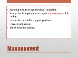 Management
• Securing the airway (endotracheal intubation)
• Rarely, this is impossible and urgent tracheostomy is life-
saving.
• Never place a child in a supine position.
• Oxygen supplement.
• Taken blood for culture.
 
