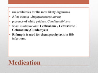 Medication
• use antibiotics for the most likely organisms
• After trauma : Staphylococcus aureus
• presence of white patches: Candida albicans
• Some antibiotic like: Ceftriaxone , Cefotaxime ,
Cefuroxime ,Clindamycin
• Rifampin is used for chemoprophylaxis in Hib
infections.
 