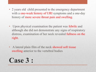Case 3 :
• 2 years old child presented to the emergency department
with a one-week history of URI symptoms and a one-day
history of more severe throat pain and swelling.
• Upon physical examination the patient was febrile and
although she did not demonstrate any signs of respiratory
distress, examination of her neck revealed fullness on the
right.
• A lateral plain film of the neck showed soft tissue
swelling anterior to the vertebral bodies
 