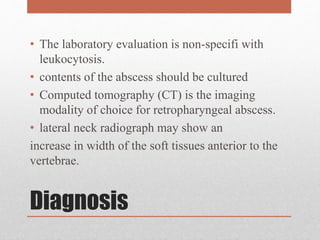 Diagnosis
• The laboratory evaluation is non-specifi with
leukocytosis.
• contents of the abscess should be cultured
• Computed tomography (CT) is the imaging
modality of choice for retropharyngeal abscess.
• lateral neck radiograph may show an
increase in width of the soft tissues anterior to the
vertebrae.
 