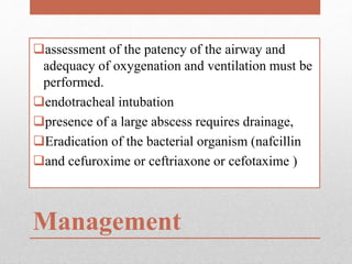 Management
assessment of the patency of the airway and
adequacy of oxygenation and ventilation must be
performed.
endotracheal intubation
presence of a large abscess requires drainage,
Eradication of the bacterial organism (nafcillin
and cefuroxime or ceftriaxone or cefotaxime )
 