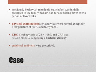 Case
• previously healthy 24-month old male infant was initially
presented to the family pediatrician for a recurring fever over a
period of two weeks
• physical examination(alert and vitals were normal except for
a temperature of 38 °C and tachypnea .
• CBC : leukocytosis of 24 × 109/L and CRP was
457.15 nmol/L, suggesting a bacterial etiology
• empirical antibiotic were prescribed.
 