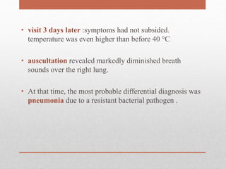 • visit 3 days later :symptoms had not subsided.
temperature was even higher than before 40 °C
• auscultation revealed markedly diminished breath
sounds over the right lung.
• At that time, the most probable differential diagnosis was
pneumonia due to a resistant bacterial pathogen .
 