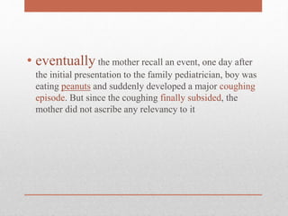 • eventually the mother recall an event, one day after
the initial presentation to the family pediatrician, boy was
eating peanuts and suddenly developed a major coughing
episode. But since the coughing finally subsided, the
mother did not ascribe any relevancy to it
 