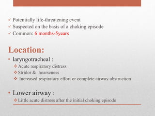  Potentially life-threatening event
 Suspected on the basis of a choking episode
 Common: 6 months-5years
Location:
• laryngotracheal :
Acute respiratory distress
Stridor & hoarseness
 Increased respiratory effort or complete airway obstruction
• Lower airway :
Little acute distress after the initial choking episode
 