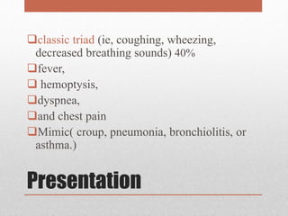 Presentation
classic triad (ie, coughing, wheezing,
decreased breathing sounds) 40%
fever,
 hemoptysis,
dyspnea,
and chest pain
Mimic( croup, pneumonia, bronchiolitis, or
asthma.)
 