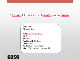 case
• A 2 years child presented with sudden onset of stridor
Febrile 38.2
Alert not sick
Mild inspiratory stridor
RR 30
Sat :98%
Capillary Refill :2sec
Chest :clear ,
CVS:S1S2 , No murmur
Abd : Soft , No liver or spleen felt
 