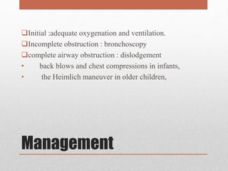 Management
Initial :adequate oxygenation and ventilation.
Incomplete obstruction : bronchoscopy
complete airway obstruction : dislodgement
• back blows and chest compressions in infants,
• the Heimlich maneuver in older children,
 