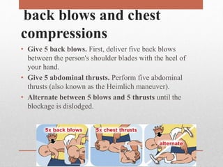 back blows and chest
compressions
• Give 5 back blows. First, deliver five back blows
between the person's shoulder blades with the heel of
your hand.
• Give 5 abdominal thrusts. Perform five abdominal
thrusts (also known as the Heimlich maneuver).
• Alternate between 5 blows and 5 thrusts until the
blockage is dislodged.
 