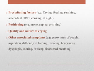 o Precipitating factors (e.g. Crying, feeding, straining,
antecedent URTI, choking, at night)
o Positioning (e.g. prone, supine, or sitting)
o Quality and nature of crying
o Other associated symptoms (e.g. paroxysms of cough,
aspiration, difficulty in feeding, drooling, hoarseness,
dysphagia, snoring, or sleep-disordered breathing)
 