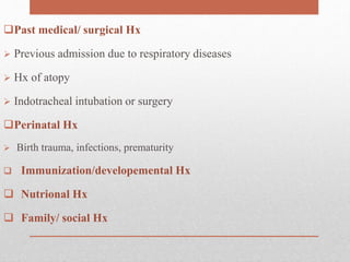 Past medical/ surgical Hx
 Previous admission due to respiratory diseases
 Hx of atopy
 Indotracheal intubation or surgery
Perinatal Hx
 Birth trauma, infections, prematurity
 Immunization/developemental Hx
 Nutrional Hx
 Family/ social Hx
 
