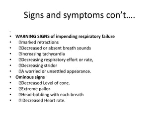 Signs and symptoms con’t….
.
• WARNING SIGNS of impending respiratory failure
• marked retractions
• Decreased or absent breath sounds
• Increasing tachycardia
• Decreasing respiratory effort or rate,
• Decreasing stridor
• A worried or unsettled appearance.
• Ominous signs
• Decreased Level of conc.
• Extreme pallor
• Head-bobbing with each breath
• Decreased Heart rate.
 