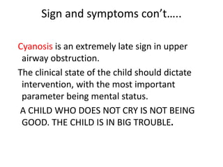 Sign and symptoms con’t…..
Cyanosis is an extremely late sign in upper
airway obstruction.
The clinical state of the child should dictate
intervention, with the most important
parameter being mental status.
A CHILD WHO DOES NOT CRY IS NOT BEING
GOOD. THE CHILD IS IN BIG TROUBLE.
 