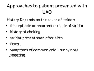 Approaches to patient presented with
UAO
History Depends on the cause of stridor:
• first episode or recurrent episode of stridor
• history of choking
• stridor present soon after birth.
• Fever ,
• Symptoms of common cold ( runny nose
,sneezing
 