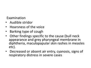 Examination
• Audible stridor
• Hoarsness of the voice
• Barking type of cough
• Other findings specific to the cause (bull neck
appearance and grey pharyngeal membrane in
diphtheria, maculopapular skin rashes in measles
etc).
• Decreased or absent air entry, cyanosis, signs of
respiratory distress in severe cases
 