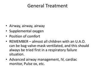 General Treatment
• Airway, airway, airway
• Supplemental oxygen
• Position of comfort
• REMEMBER – almost all children with an U.A.O.
can be bag-valve-mask ventilated, and this should
always be tried first in a respiratory failure
situation.
• Advanced airway management, IV, cardiac
monitor, Pulse ox, etc.
 
