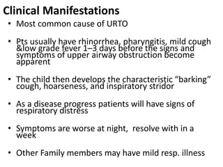 Clinical Manifestations
• Most common cause of URTO
• Pts usually have rhinorrhea, pharyngitis, mild cough
&low grade fever 1–3 days before the signs and
symptoms of upper airway obstruction become
apparent
• The child then develops the characteristic “barking”
cough, hoarseness, and inspiratory stridor
• As a disease progress patients will have signs of
respiratory distress
• Symptoms are worse at night, resolve with in a
week
• Other Family members may have mild resp. illness
 