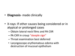 • Diagnosis- made clinically
• X-rays: If other causes being considered or in
atypical or prolonged cases
– Obtain lateral neck films and PA CXR
– PA CXR in croup “steeple sign”
– Throat examination best deferred
• Laryngoscope erythematous edema with
destruction of mucosal epithelium
 