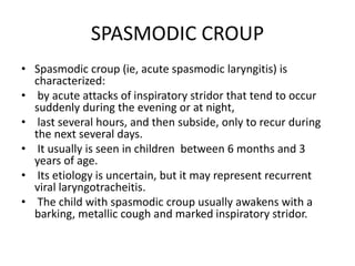 SPASMODIC CROUP
• Spasmodic croup (ie, acute spasmodic laryngitis) is
characterized:
• by acute attacks of inspiratory stridor that tend to occur
suddenly during the evening or at night,
• last several hours, and then subside, only to recur during
the next several days.
• It usually is seen in children between 6 months and 3
years of age.
• Its etiology is uncertain, but it may represent recurrent
viral laryngotracheitis.
• The child with spasmodic croup usually awakens with a
barking, metallic cough and marked inspiratory stridor.
 