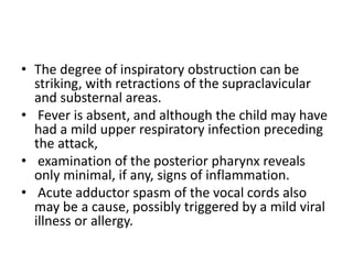 • The degree of inspiratory obstruction can be
striking, with retractions of the supraclavicular
and substernal areas.
• Fever is absent, and although the child may have
had a mild upper respiratory infection preceding
the attack,
• examination of the posterior pharynx reveals
only minimal, if any, signs of inflammation.
• Acute adductor spasm of the vocal cords also
may be a cause, possibly triggered by a mild viral
illness or allergy.
 