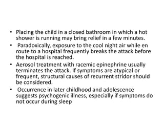 • Placing the child in a closed bathroom in which a hot
shower is running may bring relief in a few minutes.
• Paradoxically, exposure to the cool night air while en
route to a hospital frequently breaks the attack before
the hospital is reached.
• Aerosol treatment with racemic epinephrine usually
terminates the attack. If symptoms are atypical or
frequent, structural causes of recurrent stridor should
be considered.
• Occurrence in later childhood and adolescence
suggests psychogenic illness, especially if symptoms do
not occur during sleep
 