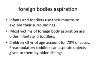 foreign bodies aspiration
• Infants and toddlers use their mouths to
explore their surroundings.
• Most victims of foreign body aspiration are
older infants and toddlers.
• Children <3 yr of age account for 73% of cases.
Preambulatory toddlers can aspirate objects
given to them by older siblings.
 
