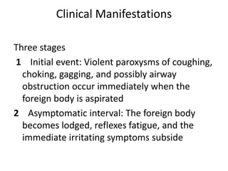 Clinical Manifestations
Three stages
1 Initial event: Violent paroxysms of coughing,
choking, gagging, and possibly airway
obstruction occur immediately when the
foreign body is aspirated
2 Asymptomatic interval: The foreign body
becomes lodged, reflexes fatigue, and the
immediate irritating symptoms subside
 
