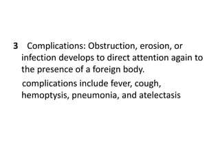 3 Complications: Obstruction, erosion, or
infection develops to direct attention again to
the presence of a foreign body.
complications include fever, cough,
hemoptysis, pneumonia, and atelectasis
 