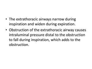 • The extrathoracic airways narrow during
inspiration and widen during expiration.
• Obstruction of the extrathoracic airway causes
intraluminal pressure distal to the obstruction
to fall during inspiration, which adds to the
obstruction.
 