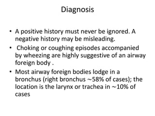Diagnosis
• A positive history must never be ignored. A
negative history may be misleading.
• Choking or coughing episodes accompanied
by wheezing are highly suggestive of an airway
foreign body .
• Most airway foreign bodies lodge in a
bronchus (right bronchus ∼58% of cases); the
location is the larynx or trachea in ∼10% of
cases
 