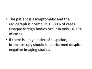 • The patient is asymptomatic and the
radiograph is normal in 15-30% of cases.
Opaque foreign bodies occur in only 10-25%
of cases.
• If there is a high index of suspicion,
bronchoscopy should be performed despite
negative imaging studies
 