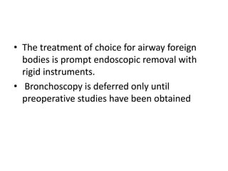 • The treatment of choice for airway foreign
bodies is prompt endoscopic removal with
rigid instruments.
• Bronchoscopy is deferred only until
preoperative studies have been obtained
 