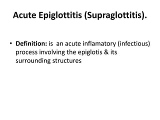 Acute Epiglottitis (Supraglottitis).
• Definition: is an acute inflamatory (infectious)
process involving the epiglotis & its
surrounding structures
 