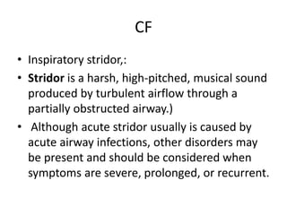 CF
• Inspiratory stridor,:
• Stridor is a harsh, high-pitched, musical sound
produced by turbulent airflow through a
partially obstructed airway.)
• Although acute stridor usually is caused by
acute airway infections, other disorders may
be present and should be considered when
symptoms are severe, prolonged, or recurrent.
 